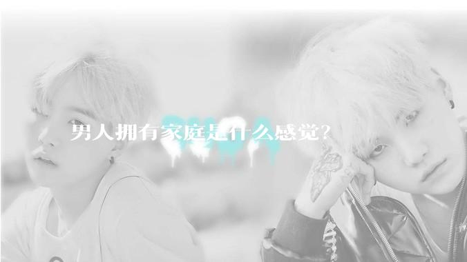男人拥有家庭是什么感觉？